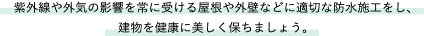 紫外線や外気の影響を常に受ける屋根や外壁などに適切な防水施工をし、建物を健康に美しく保ちましょう。