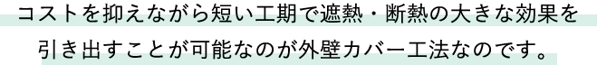 コストを抑えながら短い工期で遮熱・断熱の大きな効果を引き出すことが可能なのが外壁カバー工法なのです。