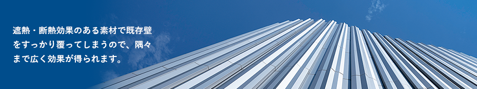 遮熱・断熱効果のある素材で既存壁をすっかり覆ってしまうので、隅々まで広効果が得られます。
