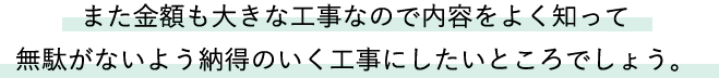 また金額も大きな工事なので内容をよく知って無駄がないよう納得のいく工事にしたいところでしょう。