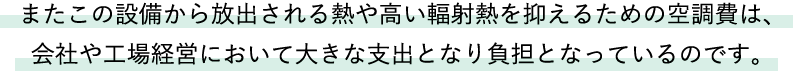 またこの設備から放出される熱や高い輻射熱を抑えるための空調費は、会社や工場経営において大きな支出となり負担となっているのです。