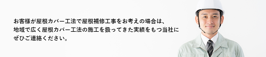 お客様が屋根カバー工法で屋根補修工事をお考えの場合は、地域で広く屋根カバー工法の施工を扱ってきた実績をもつ当社にぜひご連絡ください。