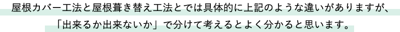 屋根カバー工法と屋根葺き替え工法とでは具体的に上記のような違いがありますが、「出来るか出来ないか」で分けて考えるとよく分かると思います。