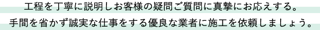 工程を丁寧に説明しお客様の疑問ご質問に真摯にお応えする。手間を省かず誠実な仕事をする優良な業者に施工を依頼しましょう。